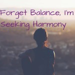 Forget balance, Seeking Harmony Becka's Boot Camp Some people struggle with finding the balance within their day to day life. I believe the problem is in their search for balance. I think harmony will yield better results. Why does each child need the same number of presents worth the same exact amount of money? Why should we find ourselves feeling guilty that we are spending too much time focused on one area of our life. Or worried when we are engaged with family we should be doing something else completely?Stop seeking the impossible and realize just how great your life already is!