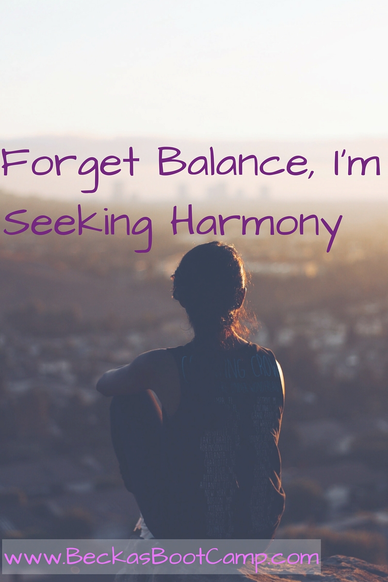 Forget balance, Seeking Harmony Becka's Boot Camp Some people struggle with finding the balance within their day to day life. I believe the problem is in their search for balance. I think harmony will yield better results. Why does each child need the same number of presents worth the same exact amount of money? Why should we find ourselves feeling guilty that we are spending too much time focused on one area of our life. Or worried when we are engaged with family we should be doing something else completely?Stop seeking the impossible and realize just how great your life already is!
